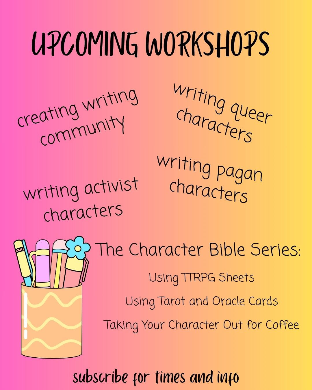 Workshops A flier with the text: Upcoming Workshops: Creating Writing Community, Writing Queer Characters, Writing Pagan Characters, Writing Activist Characters, and The Character Bible Series: Using TTRPG Sheets, Using Tarot and Oracle Cards, Taking Your Character